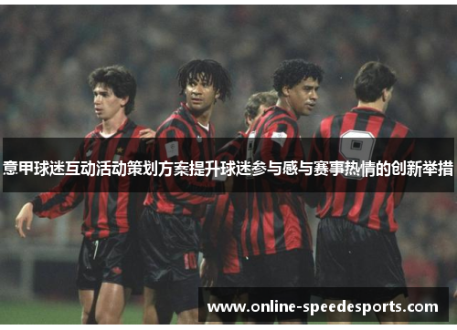意甲球迷互动活动策划方案提升球迷参与感与赛事热情的创新举措 意甲球迷互动活动策划方案提升球迷参与感与赛事热情的创新举措