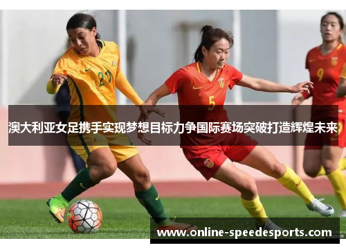 澳大利亚女足携手实现梦想目标力争国际赛场突破打造辉煌未来 澳大利亚女足携手实现梦想目标力争国际赛场突破打造辉煌未来