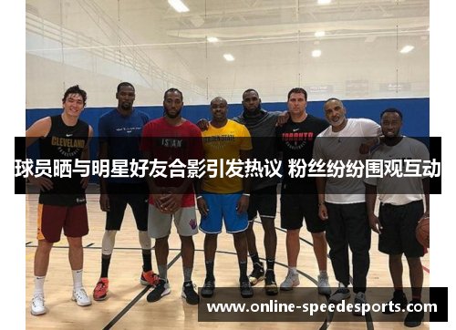 球员晒与明星好友合影引发热议 粉丝纷纷围观互动 球员晒与明星好友合影引发热议 粉丝纷纷围观互动