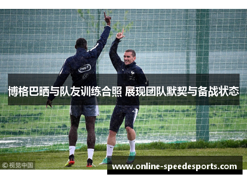 博格巴晒与队友训练合照 展现团队默契与备战状态 博格巴晒与队友训练合照 展现团队默契与备战状态