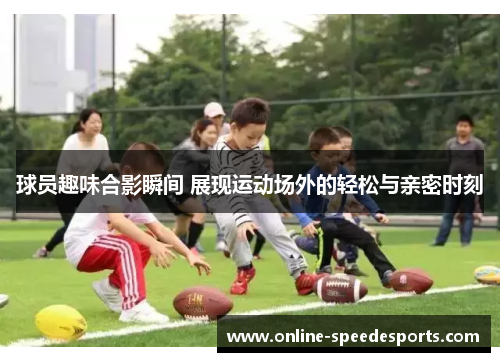 球员趣味合影瞬间 展现运动场外的轻松与亲密时刻 球员趣味合影瞬间 展现运动场外的轻松与亲密时刻