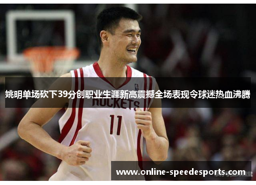 姚明单场砍下39分创职业生涯新高震撼全场表现令球迷热血沸腾 姚明单场砍下39分创职业生涯新高震撼全场表现令球迷热血沸腾