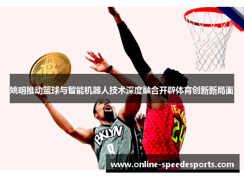姚明推动篮球与智能机器人技术深度融合开辟体育创新新局面 姚明推动篮球与智能机器人技术深度融合开辟体育创新新局面