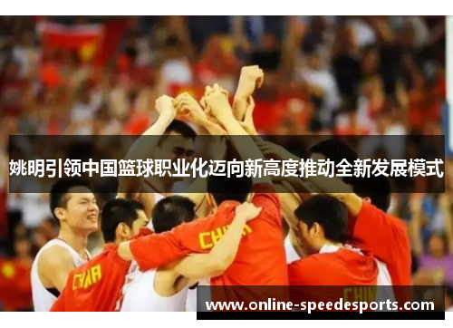 姚明引领中国篮球职业化迈向新高度推动全新发展模式 姚明引领中国篮球职业化迈向新高度推动全新发展模式