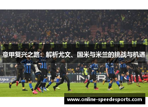 意甲复兴之路:解析尤文、国米与米兰的挑战与机遇 意甲复兴之路:解析尤文、国米与米兰的挑战与机遇
