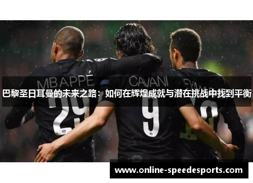 巴黎圣日耳曼的未来之路:如何在辉煌成就与潜在挑战中找到平衡 巴黎圣日耳曼的未来之路:如何在辉煌成就与潜在挑战中找到平衡