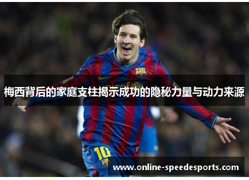 梅西背后的家庭支柱揭示成功的隐秘力量与动力来源