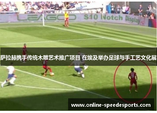 萨拉赫携手传统木雕艺术推广项目 在埃及举办足球与手工艺文化展