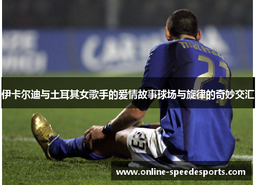 伊卡尔迪与土耳其女歌手的爱情故事球场与旋律的奇妙交汇 伊卡尔迪与土耳其女歌手的爱情故事球场与旋律的奇妙交汇