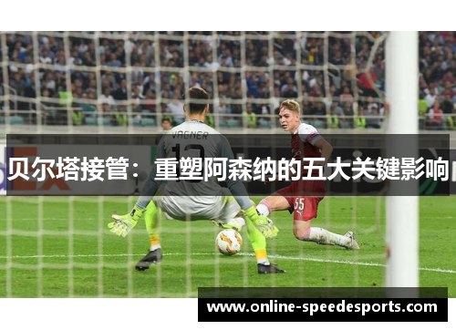 贝尔塔接管：重塑阿森纳的五大关键影响