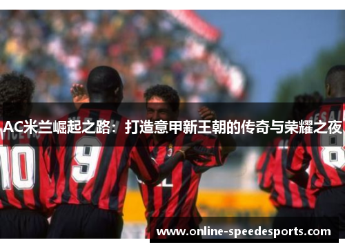 AC米兰崛起之路:打造意甲新王朝的传奇与荣耀之夜 AC米兰崛起之路:打造意甲新王朝的传奇与荣耀之夜