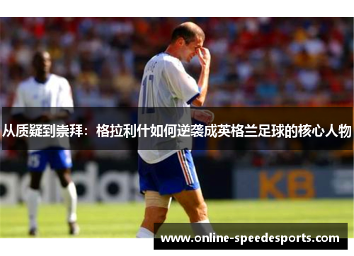 从质疑到崇拜:格拉利什如何逆袭成英格兰足球的核心人物 从质疑到崇拜:格拉利什如何逆袭成英格兰足球的核心人物