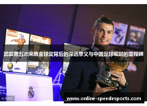 武磊第五次荣膺金球奖背后的深远意义与中国足球崛起的里程碑 武磊第五次荣膺金球奖背后的深远意义与中国足球崛起的里程碑
