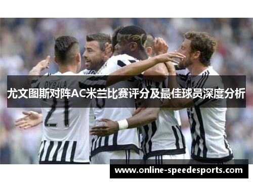 尤文图斯对阵AC米兰比赛评分及最佳球员深度分析 尤文图斯对阵AC米兰比赛评分及最佳球员深度分析