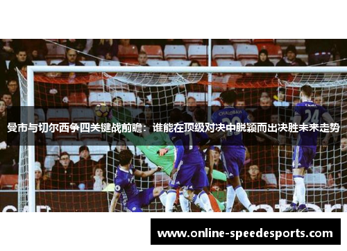 曼市与切尔西争四关键战前瞻:谁能在顶级对决中脱颖而出决胜未来走势 曼市与切尔西争四关键战前瞻:谁能在顶级对决中脱颖而出决胜未来走势