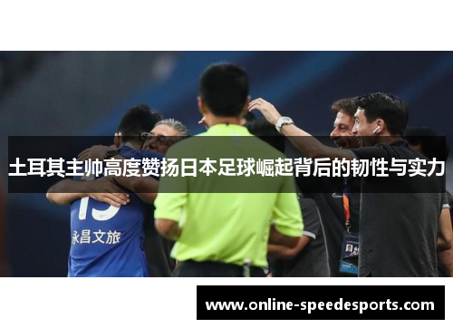 土耳其主帅高度赞扬日本足球崛起背后的韧性与实力