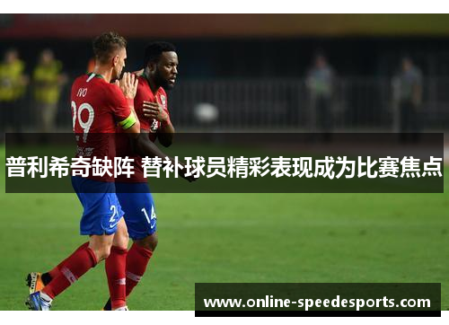 普利希奇缺阵 替补球员精彩表现成为比赛焦点 普利希奇缺阵 替补球员精彩表现成为比赛焦点