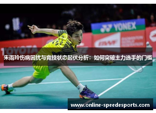 朱雨玲伤病困扰与竞技状态起伏分析：如何突破主力选手的门槛