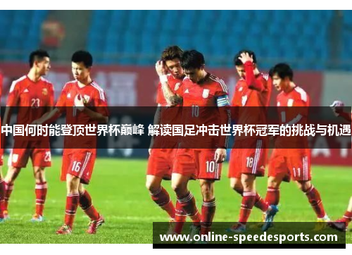 中国何时能登顶世界杯巅峰 解读国足冲击世界杯冠军的挑战与机遇