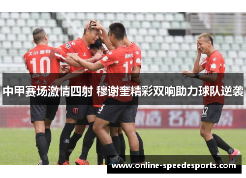 中甲赛场激情四射 穆谢奎精彩双响助力球队逆袭 中甲赛场激情四射 穆谢奎精彩双响助力球队逆袭