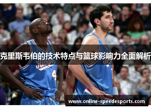 克里斯韦伯的技术特点与篮球影响力全面解析 克里斯韦伯的技术特点与篮球影响力全面解析