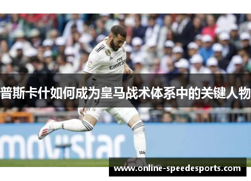 普斯卡什如何成为皇马战术体系中的关键人物 普斯卡什如何成为皇马战术体系中的关键人物