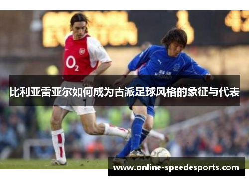 比利亚雷亚尔如何成为古派足球风格的象征与代表 比利亚雷亚尔如何成为古派足球风格的象征与代表