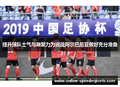 提升球队士气与凝聚力为迎战阿尔巴尼亚做好充分准备