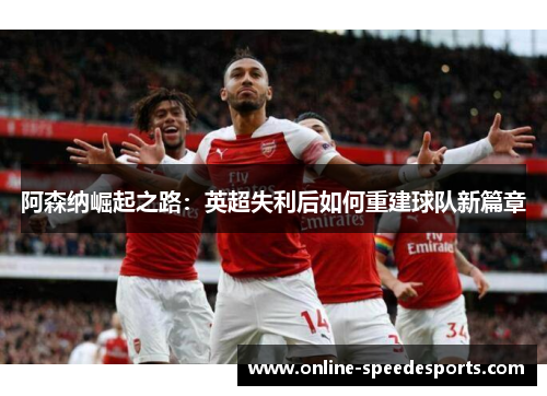 阿森纳崛起之路:英超失利后如何重建球队新篇章 阿森纳崛起之路:英超失利后如何重建球队新篇章